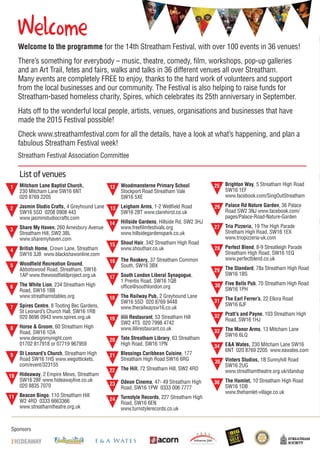 Sponsors
Welcome
List of venues
Mitcham Lane Baptist Church,
230 Mitcham Lane SW16 6NT
020 8769 2205
Jasmin Studio Crafts, 4 Greyhound Lane
SW16 5SD 0208 0908 443
www.jasminstudiocrafts.com
Share My Haven, 260 Amesbury Avenue
Streatham Hill, SW2 3BL
www.sharemyhaven.com
British Home, Crown Lane, Streatham
SW16 3JB www.blackshawonline.com
Woodfield Recreation Ground,
Abbotswood Road, Streatham, SW16
1AP www.thewoodfieldproject.org.uk
The White Lion, 234 Streatham High
Road, SW16 1BB
www.streathamstables.org
Spires Centre, 8 Tooting Bec Gardens,
St Leonard’s Church Hall, SW16 1RB
020 8696 0943 www.spires.org.uk
Horse & Groom, 60 Streatham High
Road, SW16 1DA
www.designmynight.com
01702 817918 or 07719 967959
St Leonard’s Church, Streatham High
Road SW16 1HS www.wegottickets.
com/event/323155
Hideaway, 2 Empire Mews, Streatham
SW16 2BF www.hideawaylive.co.uk
020 8835 7070
Beacon Bingo, 110 Streatham Hill
W2 4RD 0333 6663366
www.streathamtheatre.org.uk
1 Woodmansterne Primary School
Stockport Road Streatham Vale
SW16 5XE
Leigham Arms, 1-2 Wellfield Road
SW16 2BT www.clarehirst.co.uk
Hillside Gardens, Hillside Rd, SW2 3HJ
www.freefilmfestivals.org
www.hillsidegardenspark.co.uk
Shout Hair, 342 Streatham High Road
www.shouthair.co.uk
The Rookery, 37 Streatham Common
South, SW16 3BX
South London Liberal Synagogue,
1 Prentis Road, SW16 1QB
office@southlondon.org
The Railway Pub, 2 Greyhound Lane
SW16 5SD 020 8769 9448
www.therailwaysw16.co.uk
ilili Restaurant, 53 Streatham Hill
SW2 4TS 020 7998 4742
www.ililirestaurant.co.uk
Tate Streatham Library, 63 Streatham
High Road, SW16 1PN
Blessings Caribbean Cuisine, 177
Streatham High Road SW16 6RG
The Hill, 72 Streatham Hill, SW2 4RD
Odeon Cinema, 47- 49 Streatham High
Road, SW16 1PW 0333 006 7777
Turnstyle Records, 227 Streatham High
Road, SW16 6EN
www.turnstylerecords.co.uk
Brighton Way, 5 Streatham High Road
SW16 1EF
www.facebook.com/SingOutStreatham
Palace Rd Nature Garden, 36 Palace
Road SW2 3NJ www.facebook.com/
pages/Palace-Road-Nature-Garden
Trio Pizzeria, 19 The High Parade
Stretham High Road, SW16 1EX
www.triopizzeria-uk.com
Perfect Blend, 8-9 Streatleigh Parade
Streatham High Road, SW16 1EQ
www.perfectblend.co.uk
The Standard, 78a Streatham High Road
SW16 1BS
Five Bells Pub, 70 Streatham High Road
SW16 1PH
The Earl Ferrer’s, 22 Ellora Road
SW16 6JF
Pratt’s and Payne, 103 Streatham High
Road, SW16 1HJ
The Manor Arms, 13 Mitcham Lane
SW16 6LQ
E&A Wates, 230 Mitcham Lane SW16
6NT 020 8769 2205 www.eawates.com
Vinters Studios, 1B Sunnyhill Road
SW16 2UG
www.streathamtheatre.org.uk/standup
The Hamlet, 10 Streatham High Road
SW16 1DB
www.thehamlet-village.co.uk
14
2
3
4
5
6
7
8
9
10
11
12
13
15
16
17
18
19
20
21
22
23
24
25
26
27
28
29
30
31
32
33
34
35
36
Welha
Welcome to the programme for the 14th Streatham Festival, with over 100 events in 36 venues!
There’s something for everybody – music, theatre, comedy, film, workshops, pop-up galleries
and an Art Trail, fetes and fairs, walks and talks in 36 different venues all over Streatham.
Many events are completely FREE to enjoy, thanks to the hard work of volunteers and support
from the local businesses and our community. The Festival is also helping to raise funds for
Streatham-based homeless charity, Spires, which celebrates its 25th anniversary in September.
Hats off to the wonderful local people, artists, venues, organisations and businesses that have
made the 2015 Festival possible!
Check www.streathamfestival.com for all the details, have a look at what’s happening, and plan a
fabulous Streatham Festival week!
Streatham Festival Association Committee
 