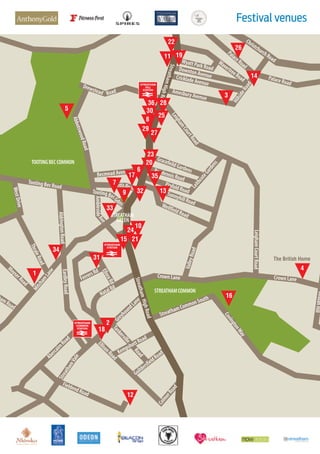 Festival venues
PalaceRoad
Palace Road
Wyatt Park RoadDownton AvenueCricklade Avenue
Amesbury Avenue
HillsideRoad
ChristchurchRoad
Leigham
CourtRoad
LeighamCourtRoad
Crown Lane
Crown Lane
ValleyRoad
WellfieldRoad
SunnyhillRoad
Pinfold Road
Pendennis Road
GracefeildGardens
LeithcoteGardens
Road
AbbotswoodRoad
AldringtonRoad
ThraleRoad
MoyserRoad
amRoad
EardleyRoad
GreyhoundLane
Tankerville
Road
KempshottRoad
EllisonRoad
GuildersfieldRoad
ColmerRoad
FieldendRoad
AbercairnRoad
Mitcham
Lane
Ave
Ambleside
TootingBecGdns
Tooting Bec Road
WestDrive
StreathamVale
StreathamHighRoad
StreathamHighRd
StreathamCommonSouth
CovingtonWay
BeulahHill
WavertreeRoad
TOOTINGBECCOMMON
STREATHAMCOMMON
STREATHAM
GREEN
RoadPrentis
Becmead Avenue
Drewstead
FerrersRd
ElloraRd
NatalRd
11
22
26
14
3
5
28
25
27
9
7
33
24
10
13
4
16
18
34
1
15
19
31
12
2
23
20
3517
32
21
36
6
30
8
29
The British Home
 
