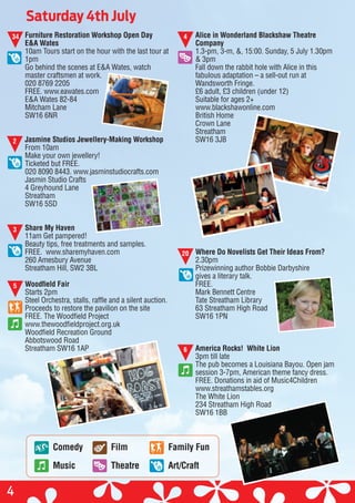 Alice in Wonderland Blackshaw Theatre
Company
1.3-pm, 3-m, &, 15:00. Sunday, 5 July 1.30pm
& 3pm
Fall down the rabbit hole with Alice in this
fabulous adaptation – a sell-out run at
Wandsworth Fringe.
£6 adult, £3 children (under 12)
Suitable for ages 2+
www.blackshawonline.com
British Home
Crown Lane
Streatham
SW16 3JB
Where Do Novelists Get Their Ideas From?
2.30pm
Prizewinning author Bobbie Darbyshire
gives a literary talk.
FREE.
Mark Bennett Centre
Tate Streatham Library
63 Streatham High Road
SW16 1PN
America Rocks! White Lion
3pm till late
The pub becomes a Louisiana Bayou. Open jam
session 3-7pm, American theme fancy dress.
FREE. Donations in aid of Music4Children
www.streathamstables.org
The White Lion
234 Streatham High Road
SW16 1BB
Saturday 4th July
Furniture Restoration Workshop Open Day
E&A Wates
10am Tours start on the hour with the last tour at
1pm
Go behind the scenes at E&A Wates, watch
master craftsmen at work.
020 8769 2205
FREE. www.eawates.com
E&A Wates 82-84
Mitcham Lane
SW16 6NR
Jasmine Studios Jewellery-Making Workshop
From 10am
Make your own jewellery!
Ticketed but FREE.
020 8090 8443. www.jasminstudiocrafts.com
Jasmin Studio Crafts
4 Greyhound Lane
Streatham
SW16 5SD
Share My Haven
11am Get pampered!
Beauty tips, free treatments and samples.
FREE. www.sharemyhaven.com
260 Amesbury Avenue
Streatham Hill, SW2 3BL
Woodfield Fair
Starts 2pm
Steel Orchestra, stalls, raffle and a silent auction.
Proceeds to restore the pavilion on the site
FREE. The Woodfield Project
www.thewoodfieldproject.org.uk
Woodfield Recreation Ground
Abbotswood Road
Streatham SW16 1AP
34
4
2
3
20
4
5
6
Comedy
Music
Film
Theatre
Family Fun
Art/Craft
 