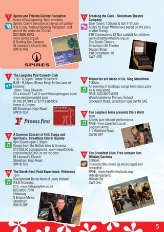 Spires and Friends Gallery Reception
Event official opening. 6pm onwards
Spires’ Centre becomes a pop-up art gallery
4 & 5 July. Festival Opening Reception, and
part of the wider Art 23 trail.
020 8696 0943
www.spires.org.uk
8 Tooting Bec Gardens
St Leonard’s Church Hall
SW16 1RB
The Laughing Pod Comedy Club
7.30 - 8.30pm: Tamar Broadbent
8.45 - 9.45pm: Simon King- In the Land of
Empires
10pm: Tania Edwards
£5 a show/£15 all 3 www.thelaughingpod.com/
www.designmynight.com
01702 817918 or 07719 967959
Horse & Groom
60 Streatham High Road
SW16 1DA
A Summer Concert of Folk Songs and
Spirituals. Streatham Choral Society
8pm Doors open 7.30pm.
Songs from the British Isles & America.
£10 (£8.50 concessions), www.wegottickets.
com/event/323155 or on the door.
St Leonard’s Church
Streatham High Road
SW16 1HS
The Derek Nash Funk Experience, Hideaway
7pm
Saxophonist Derek Nash of Jools Holland
R&B Orchestra.
£15. www.hideawaylive.co.uk
020 8835 7070
Hideaway
2 Empire Mews
Streatham
SW16 2BF
5
7 11
8
9
10
13
12
Breaking the Code - Streatham Theatre
Company
8pm (doors 7.30pm) & Sat 11th July
A play by Hugh Whitemore based on the story
of Alan Turing.
£10 Concessions £8 Not suitable for children.
www.streathamtheatre.org.uk
The Studio Theatre
Streatham Hill Theatre
Beacon Bingo
110 Streatham Hill
SW2 4RD
Memories are Made of Us. Sing Streatham
7.30pm
An evening of nostalgic songs from days gone
by & sing-along.
FREE. 020 8679 8359
Woodmansterne Primary School
Stockport Road, Streatham Vale SW16 5XE
The Leigham Arms presents Clare Hirst
9pm
A lively jazz-infused performance.
FREE. www.clarehirst.co.uk
Leigham Arms
1-2 Wellfield Road
SW16 2BT
The Breakfast Club- Free outdoor film.
Hillside Gardens
9.30pm
Character/80s dress up encouraged and
rewarded!
FREE. www.freefilmfestivals.org
Hillside Gardens
Hillside Rd
SW2 3HJ
14
 