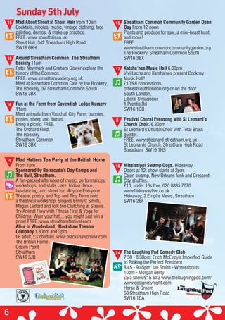 Sunday 5th July
6
15
16
16
4
16Mad About Shout at Shout Hair from 10am
Cocktails, nibbles, music, vintage clothing, face
painting, demos, & make up practice.
FREE. www.shouthair.co.uk
Shout Hair, 342 Streatham High Road
SW16 6HH
Around Streatham Common. The Streatham
Society 11am
Peter Newmark and Graham Gower explore the
history of the Common.
FREE. www.streathamsociety.org.uk
Meet at Streatham Common Cafe by the Rookery,
The Rookery, 37 Streatham Common South
SW16 3BX
Fun at the Farm from Cavendish Lodge Nursery
11am
Meet animals from Vauxhall City Farm; bunnies,
ponies, sheep and llamas.
Bring a picnic. FREE.
The Orchard Field,
The Rookery
Streatham Common
SW16 3BX
Mad Hatters Tea Party at the British Home
From 1pm
Sponsored by Barracuda’s Day Camps and
The Bull, Streatham.
A fun-packed afternoon of music, performances,
workshops, and stalls. Jazz, Indian dance,
tap dancing, and street fun. Anyone Everyone
Theatre, poetry, and Top and Tiny Turns hold
a theatrical workshop. Singers Emily C Smith,
Megan Linford and folk trio Clutching at Straws.
Try Animal Flow with Fitness First & Yoga for
Children. Wear your hat.... you might just win a
prize! FREE. www.streathamfestival.com
Alice in Wonderland, Blackshaw Theatre
Company 1.30pm and 3pm
£6 adult, £3 children. www.blackshawonline.com
The British Home
Crown Point
Streatham
SW16 3JB
Streatham Common Community Garden Open
Day From 12 noon
Plants and produce for sale, a mini-beast hunt,
and more!
FREE.
www.streathamcommoncommunitygarden.org
The Rookery, Streatham Common South
SW16 3BX
Katsha’nes Music Hall 6.30pm
Vivi Lachs and Katsha’nes present Cockney
Music Hall!
£10/£8 concessions.
office@southlondon.org or on the door
South London,
Liberal Synagogue
1 Prentis Rd
SW16 1QB
Festival Choral Evensong with St Leonard’s
Church Choir. 6.30pm
St Leonard’s Church Choir with Total Brass
quintet.
FREE. www.stleonard-streatham.org.uk
St Leonards Church, Streatham High Road
Streatham SW16 1HS
Mississippi Swamp Dogs. Hideaway
Doors at 12, show starts at 2pm.
Cajun swamp, New Orleans funk and Crescent
City shuffles.
£10, under 16s free. 020 8835 7070
www.hideawaylive.co.uk
Hideaway, 2 Empire Mews, Streatham
SW16 2BF
The Laughing Pod Comedy Club
7.30 - 8.30pm: Erich McElroy’s Imperfect Guide
to Picking the Perfect President
8.45 - 9.45pm: Ian Smith - Whereabouts.
10pm - Morgan Berry
£5 a show/£15 all 3 www.thelaughingpod.com/
www.designmynight.com
Horse & Groom
60 Streatham High Road
SW16 1DA
17
9
10
24
£5 a show/£15 all 3 www.thelaughingpod.com/£5 a show/£15 all 3 www.thelaughingpod.com/
 