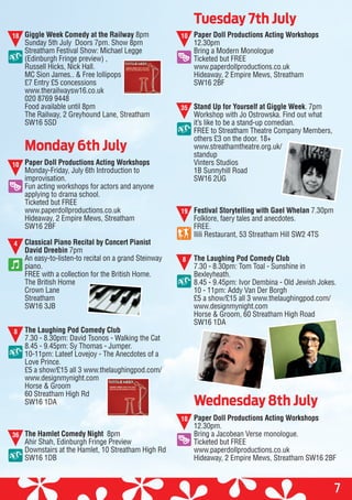 Painting by
Shirley Parker, resident.
s cared
150 years.
oving the
give?
the
ough.”
Painting by
Shirley Parker, resident.
s cared
150 years.
oving the
give?
the
ough.”
7
Giggle Week Comedy at the Railway 8pm
Sunday 5th July Doors 7pm. Show 8pm
Streatham Festival Show: Michael Legge
(Edinburgh Fringe preview) ,
Russell Hicks, Nick Hall.
MC Sion James.. & Free lollipops
£7 Entry £5 concessions
www.therailwaysw16.co.uk
020 8769 9448
Food available until 8pm
The Railway, 2 Greyhound Lane, Streatham
SW16 5SD
Paper Doll Productions Acting Workshops
Monday-Friday, July 6th Introduction to
improvisation.
Fun acting workshops for actors and anyone
applying to drama school.
Ticketed but FREE
www.paperdollproductions.co.uk
Hideaway, 2 Empire Mews, Streatham
SW16 2BF
Classical Piano Recital by Concert Pianist
David Dreebin 7pm
An easy-to-listen-to recital on a grand Steinway
piano.
FREE with a collection for the British Home.
The British Home
Crown Lane
Streatham
SW16 3JB
The Laughing Pod Comedy Club
7.30 - 8.30pm: David Tsonos - Walking the Cat
8.45 - 9.45pm: Sy Thomas - Jumper.
10-11pm: Lateef Lovejoy - The Anecdotes of a
Love Prince.
£5 a show/£15 all 3 www.thelaughingpod.com/
www.designmynight.com
Horse & Groom
60 Streatham High Rd
SW16 1DA
The Hamlet Comedy Night 8pm
Ahir Shah, Edinburgh Fringe Preview
Downstairs at the Hamlet, 10 Streatham High Rd
SW16 1DB
Paper Doll Productions Acting Workshops
12.30pm
Bring a Modern Monologue
Ticketed but FREE
www.paperdollproductions.co.uk
Hideaway, 2 Empire Mews, Streatham
SW16 2BF
Stand Up for Yourself at Giggle Week. 7pm
Workshop with Jo Ostrowska. Find out what
it’s like to be a stand-up comedian.
FREE to Streatham Theatre Company Members,
others £3 on the door. 18+
www.streathamtheatre.org.uk/
standup
Vinters Studios
1B Sunnyhill Road
SW16 2UG
Festival Storytelling with Gael Whelan 7.30pm
Folklore, faery tales and anecdotes.
FREE.
Ilili Restaurant, 53 Streatham Hill SW2 4TS
The Laughing Pod Comedy Club
7.30 - 8.30pm: Tom Toal - Sunshine in
Bexleyheath.
8.45 - 9.45pm: Ivor Dembina - Old Jewish Jokes.
10 - 11pm: Addy Van Der Borgh
£5 a show/£15 all 3 www.thelaughingpod.com/
www.designmynight.com
Horse & Groom, 60 Streatham High Road
SW16 1DA
Paper Doll Productions Acting Workshops
12.30pm.
Bring a Jacobean Verse monologue.
Ticketed but FREE
www.paperdollproductions.co.uk
Hideaway, 2 Empire Mews, Streatham SW16 2BF
Tuesday 7th July
Monday 6th July
Wednesday 8th July
18
10
4
8
10
35
19
8
10
36
 