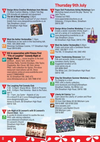 Thursday 9th July
8
Design Africa Creative Workshops from Nkiruka
12.30pm Cushion Making, 3.30pm Tote Bag
£25 includes all materials and equipment
The Art of Head Wrapping 3.30pm
£15 (includes a head wrap/scarf of your choice!)
tickets from www.designafrica.eventbrite.co.uk
Tate Streatham Library
63 Streatham High Road
SW16 1PN
Meet the Author VerdanaBee 7.15pm
Reflections on her work in this fascinating talk.
FREE. 020 3609 5464
Blessings Caribbean Cuisine, 177 Streatham High
Road SW16 6RG
Ilili in association with Fitness First
“Fits of Laughter” Comedy Night at
Giggle Week… ‘cause laughter is the best
workout…doors 7pm, show 8pm
Christian Reilly, Funmbi Omotayo, Ellie Taylor,
Cheekykita, Ben Clover, MC Sion James
FREE. with collection for Spires. Pre-show
restaurant reservations call ilili, Show
reservations online at www.eventbrite.com/
event/17396634803/
Illi, 53 Streatham Hill, SW2 4TS
www.ililirestaurant.co.uk 020 7998 4742
The Laughing Pod Comedy Club
7.30 - 8.30pm: Shazia Mirza - Work in Progress
8.45 - 9.45pm: Paul Kerensa - Back to the Futon,
part 2
10 - 11pm: Joy Carter - Aspects of Joy
£5 a show/£15 all 3 www.thelaughingpod.com/
www.designmynight.com
Horse & Groom, 60 Streatham High Road
SW16 1DA
Late Night at St Leonard’s with St Leonard’s
Church Choir. 9pm
A candle-lit choral concert to soothe the soul.
FREE with retiring collection,
www.stleonard-streatham.org.uk.
St Leonard’s Church
Streatham High Road
Streatham
SW16 1HS
Paper Doll Productions Acting Workshops 3pm
Workshop based around the play “Bunny” by
Jack Thorne.
Ticketed but FREE.
www.paperdollproductions.co.uk
Hideaway, 2 Empire Mews, Streatham
SW16 2BF
Design Africa Creative Workshop 12 noon
Create a stylish reversible Infinity Scarf –
part of a series of 3 workshops, £25.
www.designafrica.eventbrite.co.uk
Tate Streatham Library
63 Streatham High Road, SW16 1PN
Meet the Author VerdanaBee 6.30pm
Poetry and prose with a Caribbean flavour.
FREE. 020 8671 1773
The Hill, 72 Streatham Hill, SW2 4RD
Spires’ Fundraising Showcase 7pm
Folk and acoustic music in support of local
homeless charity Spires.
Suggested donation of £5
www.spires.org.uk
020 8696 0943
The White Lion, 234 Streatham High Road
SW16 1BB
Sing Out Streatham Summer Workshop 3.30pm
Try singing in a choir
FREE with a charity collection.
www.facebook.com/SingOutStreatham
Streatham Stables, the White Lion
234 Streatham High Road, SW16 1BB
Liberty Art Fabrics 7pm
Learn about the Liberty of London and River
Wandle link.
£5 from E&A Wates 82-84 Mitcham Lane
SW16 6NR 020 8769 2205
www.eawates.com
Mitcham Lane Baptist Church
230 Mitcham Lane
SW16 6NT
20
21
19
8
9
10
20
22
6
6
1
12 noon
Create a stylish reversible Infinity Scarf –
63 Streatham High Road, SW16 1PN
6.30pm
 