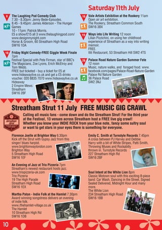 10
The Laughing Pod Comedy Club
7.30 - 8.30pm: Jenny Bede-Episodes.
8.45 - 9.45pm: James Alderson - The Hunger
Games
10 - 11pm: Patrick Morris.
£5 a show/£15 all 3 www.thelaughingpod.com/
www.designmynight.com
Horse & Groom, 60 Streatham High Road
SW16 1DA
Friday Night Comedy-FREE Giggle Week Finale
7pm
Festival Special with Pete Firman, star of BBC’s
The Magicians, Zoe Lyons, Erich McElroy and
Tom Webb.
FREE but ticketed - buy a ticket for £5 at
www.hideawaylive.co.uk and get a £5 drinks
voucher. 020 8835 7070 www.hideawaylive.co.uk
Hideaway
2 Empire Mews
Streatham
SW16 2BF
Vale Artists Exhibition at the Rookery 11am
Open air art exhibition.
The Rookery, Streatham Common South
SW16 3BX
Ways into Life Writing 12 noon
Lilian Pizzichini, on using her childhood
experience of Streatham as a way into writing
memoir.
FREE.
Ilili Restaurant, 53 Streatham Hill SW2 4TS
Palace Road Nature Garden Summer Fete
12 noon
Music, nature walks, and foraged food. www.
facebook.com/pages/Palace-Road-Nature-Garden
Palace Rd Nature Garden
36 Palace Road
SW2 3NJ
Saturday 11th July
8
10
16
19
Florence Joelle at Brighton Way 6.30pm
Kick off the Strut with Gypsy Jazz from this
singer/ blues harpist.
www.brightonwaylondon.com
Brighton Way
5 Streatham High Road
SW16 1EF
An Evening of Jazz at Trio Pizzeria 7pm
Streatham’s newest restaurant hosts jazz.
www.triopizzeria-uk.com
Trio Pizzeria
19 The High Parade
Streatham High Road
SW16 1EX
Martha Paton - Indie Folk at the Hamlet 7.30pm
Award winning songstress delivers an evening
of indie folk.
www./thehamlet-village.co.uk
The Hamlet
10 Streatham High Rd
SW16 1DB
Emily C. Smith at Turnstyle Records 7.45pm
A cross between PJ Harvey and Debbie
Harry with a bit of White Stripes, Patti Smith,
Throwing Muses and Rockabilly
thrown in. Turnstyle Records
227 Streatham High Rd
SW16 2BF
Soul Intent at the White Lion 8pm
Classic Motown soul with this exciting 8-piece
band: Car Wash, Dancing in the Street, Signed
Sealed Delivered, Midnight Hour and many
more.
The White Lion
234 Streatham High Road
SW16 1BB
Streatham Strut 11 July FREE MUSIC GIG CRAWL
26
Calling all music fans - come down and do the Streatham Strut! For the third year
at the Festival, 13 venues across Streatham host a FREE live gig crawl!
Whether you know your INDIE ROCK from your blue note, fancy some sultry soul
or want to get stars in your eyes there is something for everyone.
 