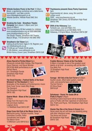 11
Hillside Gardens Picnic in the Park 12:30pm
Music, a gardening workshop and a table tennis
tournament - just take a picnic.
www.hillsidegardenspark.co.uk
Hillside Gardens, Hillside Road SW2 3HJ
Breaking the Code - Streatham Theatre
Company 2pm (doors 1.30pm) and 7pm
(doors 6.30pm)
£10 Concessions £8 Not suitable for children.
www.streathamtheatre.org.uk 0333 6663366
www.streathamtheatre.org.uk
The Studio Theatre, Streatham Hill Theatre
Beacon Bingo, 110 Streatham Hill SW2 4RD
Streatham’s Got Talent 2pm
Calling all performers! Ages 5-18. Register your
act info@safreyarts.co.uk.
£10.00 per act Tickets £3.00 adults,
£1.00 children. www.safreyarts.co.uk
British Home, Crown Lane, Streatham SW16 3JB
Psychesoma presents Ebony Poetry Experience
3pm
Experimental art, dance, song, film and the
written word.
FREE. www.psychesoma.org.uk
Streatham Tate Library, 63 Streatham High Road
SW16 1PN
DIVA at the Hideaway 7pm
Fantastic jazz, soul and R&B. £15
www.hideawaylive.co.uk 020 8835 7070
Hideaway, 2 Empire Mews, Streatham SW16 2BF
20
10
14
4
Alison Rycroft at Perfect Blend 8pm
Influences include Billie Holiday, Ella Fitzgerald,
Oscar Peterson, and Stevie Wonder.
020 8769 4646 perfectblend.co.uk
Perfect Blend,
8-9, Streatleigh Parade
Streatham High Road
SW16 1EQ
The Small Society + Festival Battle of the Band
Winners!! at The Standard 8.15pm
Graduates of the Academy of Contemporary music
think Frank Turner meets Billy Bragg.
The Standard
78a Streatham High Road
SW16 1BS
Gabriel Mesh - Blues at the Leigham Arms
8.30pm
Songs from the heart in the
folk and blues tradition.
Leigham Arms
1-3 Wellfield Road SW16 2BT
Kings Cross Hot Club at the Manor Arms 9pm
Manouche swing, Parisian musette, Tango,
Colombian Cumbia, Fellini
soundtracks and original
The Manor Arms
13 Mitcham Lane SW16 6LQ
Freddie Mercury Tribute at the Five Bells
9.30pm A homage to one of the greatest vocal
talents of all time - an evening with all the hits!
Five Bells Pub
70 Streatham High Road
SW16 1PH
Farrago - Alt Folk at the Earl Ferrer’s 9.30pm
Soulful vocals, effect-laden guitars, soaring
violin, and powerful bass and drums.
The Earl Ferrer’s
22 Ellora Road
SW16 6JF
Sylvatones - Dance Yer Socks Off at
Pratts & Payne 9.45pm
Stonking 8 piece local band will be bringing the
party to Pratts with their repertoire of well-known
hits. Pratt’s and Payne, 103 Streatham High Road
SW16 1HJ
Hipster Ray Ska at the Horse & Groom 9pm
Seven piece ska act will have you skanking along
with their infectious tunes.
The Horse and Groom
60 Streatham High Road
SW16 1DA
11
 