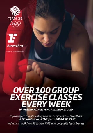 OVER100GROUP
EXERCISECLASSES
EVERYWEEKWITHABRANDNEWMINDANDBODYSTUDIO
To join us for a complimentary workout at Fitness First Streatham,
visit FitnessFirst.co.uk/1day or call 08445712941
We’re 1 min walk from Streatham Hill Station, opposite Tesco Express
 