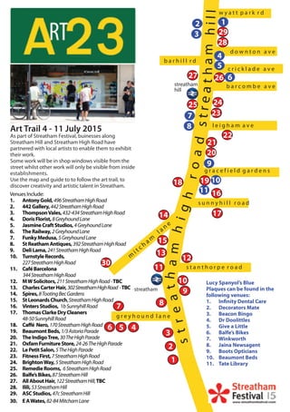 c r i c k l a d e a v e
l e i g h a m a v e
w y a t t p a r k r d
ham
road
streathamhigh
streathill
m
i t c h a m
l a n e
s t a n t h o r p e r o a d
g r a c e f i e l d g a r d e n s
b a r c o m b e a v e
d o w n t o n a v e
b a r h i l l r d
g r e y h o u n d l a n e
s u n n y h i l l r o a d
Art Trail 4 - 11 July 2015
As part of Streatham Festival, buinesses along
Streatham Hill and Streatham High Road have
partnered with local artists to enable them to exhibit
their work.
Some work will be in shop windows visible from the
street whilst other work will only be visible from inside
establishments.
Use the map and guide to to follow the art trail, to
discover creativity and artistic talent in Streatham.
streatham
hill
streatham
Venues Include:
AntonyGold,1. 496StreathamHighRoad
442Gallery,2. 442StreathamHighRoad
ThompsonVales,3. 432-434StreathamHighRoad
DorisFlorist,4. 8GreyhoundLane
JasmineCraftStudios,5. 4GreyhoundLane
TheRailway,6. 2GreyhoundLane
FunkyMedusa,7. 5GreyhoundLane
StReathamAntiques,8. 392StreathamHighRoad
DeliLama,9. 241StreathamHighRoad
TurnstyleRecords,10.
227StreathamHighRoad
CaféBarcelona11.
344StreathamHighRoad
MWSolicitors,12. 211StreathamHighRoad-TBC
CharlesCarterHair,13. 302StreathamHighRoad -TBC
Spires,14. 8TootingBecGardens
StLeonardsChurch15. ,StreathamHighRoad
VintersStudios,16. 1bSunnyhillRoad
ThomasClarkeDryCleaners17.
48-50SunnyhillRoad
Caff18. é Nero,170StreathamHighRoad
BeaumontBeds,19. 1/3AstoriaParade
TheIndigoTree,20. 30TheHighParade
OxfamFurnitureStore,21. 24-26TheHighParade
LePetitSalon,22. 5TheHighParade
FitnessFirst,23. 7StreathamHighRoad
BrightonWay,24. 5StreathamHighRoad
RemedieRooms,25. 6StreathamHighRoad
Balfe’sBikes,26. 87StreathamHill
AllAboutHair,27. 122StreathamHill,TBC
Ilili,28. 53StreathamHill
ASCStudios,29. 47cStreathamHill
EAWates,30. 82-84MitchamLane
Lucy Spanyol’s Blue
Plaques can be found in the
following venues:
Infinity Dental Care1.
Decorators Mate2.
Beacon Bingo3.
Dr Doolittles4.
Give a Little5.
Balfe’s Bikes6.
Winkworth7.
Jaina Newsagent8.
Boots Opticians9.
Beaumont Beds10.
Tate Library11.
1
2
3
456
7 8
9
10
11
12
13
14
15
16
17
18 19
20
21
22
23
2425
2627
28
29
30
12
3
4
5
6
7
8
9
10
11
 