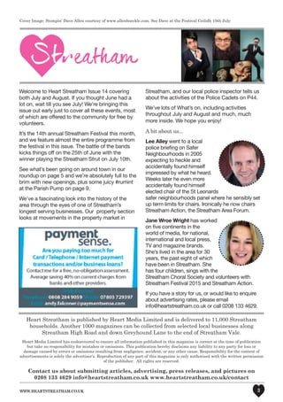 www.heartstreatham.co.uk 3
Welcome to Heart Streatham Issue 14 covering
both July and August. If you thought June had a
lot on, wait till you see July! We’re bringing this
issue out early just to cover all these events, most
of which are offered to the community for free by
volunteers.
It’s the 14th annual Streatham Festival this month,
and we feature almost the entire programme from
the festival in this issue. The battle of the bands
kicks things off on the 25th of June with the
winner playing the Streatham Strut on July 10th.
See what’s been going on around town in our
roundup on page 5 and we’re absolutely full to the
brim with new openings, plus some juicy #rumint
at the Parish Pump on page 9.
We’ve a fascinating look into the history of the
area through the eyes of one of Streatham’s
longest serving businesses. Our property section
looks at movements in the property market in
Streatham, and our local police inspector tells us
about the activities of the Police Cadets on P44.
We’ve lots of What’s on, including activities
throughout July and August and much, much
more inside. We hope you enjoy!
A bit about us...
Lee Alley went to a local
police briefing on Safer
Neighbourhoods in 2005
expecting to heckle and
accidentally found himself
impressed by what he heard.
Weeks later he even more
accidentally found himself
elected chair of the St Leonards
safer neighbourhoods panel where he sensibly set
up term limits for chairs. Ironically he now chairs
Streatham Action, the Streatham Area Forum.
Jane Wroe Wright has worked
on five continents in the
world of media, for national,
international and local press,
TV and magazine brands.
She’s lived in the area for 30
years, the past eight of which
have been in Streatham. She
has four children, sings with the
Streatham Choral Society and volunteers with
Streatham Festival 2015 and Streatham Action.
If you have a story for us, or would like to enquire
about advertising rates, please email
info@heartstreatham.co.uk or call 0208 133 4629.
Heart Streatham is published by Heart Media Limited and is delivered to 11,000 Streatham
households. Another 1000 magazines can be collected from selected local businesses along
Streatham High Road and down Greyhound Lane to the end of Streatham Vale.
Heart Media Limited has endeavoured to ensure all information published in this magazine is correct at the time of publication
but take no responsibility for mistakes or omissions. This publication hereby disclaims any liability to any party for loss or
damage caused by errors or omissions resulting from negligence, accident, or any other cause. Responsibility for the content of
advertisements is solely the advertiser's. Reproduction of any part of this magazine is only authorised with the written permission
of the publisher. All rights are reserved.
Contact us about submitting articles, advertising, press releases, and pictures on
0208 133 4629 info@heartstreatham.co.uk www.heartstreatham.co.uk/contact
Cover Image: Stompin’ Dave Allen courtesy of www.allenboeckle.com. See Dave at the Festival Ceilidh 10th July
 