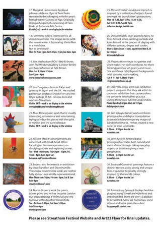 22. Yassine Mourit’s arrangements are
concerned with small detail. Often
focusing on human expressions, on
divulging secrets and exploring stories.
Tue -Wed 10am-6pm,Thurs 6pm - 12pm, Fri,
10am - 8pm, 8am-6pm Sat
behance.net/yassinevillusion
23. Betwixt and Between is an exhibition
by Steve Trevillion and Steve Humble.
These new mixed media works are neither
fully abstract nor wholly representational.
Mon-Thurs 6am-10pm, Fri 6am - 9pm, Sat & Sun
8am-8pm
stevetrevillionart.com
24. Martin Grover’s work (he paints,
screen prints and makes bespoke London
bus stops) displays a whimsical and wry
humour with a touch of melancholy.
Tue - Fri 8am-5.30pm, Sat 9am-5.30pm
Sun 10am-4pm
martingrover.com
28. Virginia Waterhouse is a painter and
print-maker. Her work combines her three
lifelong passions: art, poetry and music.
She combines richly layered backgrounds
with dynamic mark-making.
Sat 4 -11 July 7.30am -11pm
virginiawaterhouse.co.uk
29. DOLPH is a new artist-run exhibition
project, unique in that they ask artists to
curate an exhibition that contextualises
the concerns driving their practice.
During the festival Juliette Losq exhibits.
PrivateView8July6-9pm,Wed–Sat11-5pm
dolphprojects.com
30. Painter Lucy Spanyol displays her blue
plaques along Streatham High Road and
Streatham Hill. There are over 12 plaques
to be spotted. Some are humorous, some
sincere and some plain damn lies!
lucyspanyol1.tumblr.com
19. Yair Meshoulam (RCA 1986-8) shows
with The Weekend Gallery (London-Berlin)
and has performed at Tate Britain.
Mon -Sat 9.30am-5.30pm
Sun 12pm - 4pm
www.textureofconsciousness.com
20. Jiro Osuga was born in Tokyo and
grew up in Japan and the UK. He studied
painting at Chelsea School of Art and the
Royal College of Art. He now lives and
works in Streatham.
Visible 24/7 - work is on display in the window
www.planetjiro.com/www.flowersgallery.com
18.Fiammetta Alley’s recent work is all
about movement. The image sleeps until
the viewer wakes it by moving: think iMax
in a matchbox.
Not to be missed!
Mon-Fri 7am-7pm,Sat7.30am -7pm,Sun 8am-6pm
21. Marc Elmes makes work that is visually
interesting, ornamental and entertaining,
trying to imbue his pieces with the spirit
of mythos and the carnivalesque.
Visible 24/7 - work is on display in the window
25. Miriam Forster’s sculptural triptych is
inspired by a collection of objects found
amongst her grandfather’s possessions.
Mon 12- 7.30,Tues to Fri, 11.30 - 8.30,
Sat 9.30 - 6:30, Sun12- 5pm
mforster-design.tumblr.com
Please see Streatham Festival Website and Art23 Flyer for final updates.
30. Iain Selwyn-Reeves’work combines
photography and digital manipulation
to create bold contemporary images of
London landmarks. He has created a new
series of local landmarks.
9.30am - 5.30 pm Mon to Sat
eawates.com
30. Lynn Selwyn-Reeves digital
photography creates both natural and
more abstract images taking everyday
objects or locations giving a new
perspective.
9.30am - 5.30 pm Mon to Sat
eawates.com
30. Emanuel Gameiro’s paintings feature a
distinct texture, using strong and unique
lines. Figurative originality strongly
inspired by the world’s colour.
9.30am - 5.30 pm Mon to Sat
eawates.com
26. Dickson Kaloki loves painting faces, he
frees himself when painting portraits and
loses himself in the process of playing with
different colours, shapes and strokes.
Mon to Sat 8.30am – 6pm, apart fromWed 8.30
to 7.30pm
dicksonkaloki.com
17. Margaret Lanterman’s Appliqué
pillows celebrate 25yrs of Twin Peaks
recreated to be in keeping with this year’s
festival theme‘Coming of Age. Originally
displayed as part of a screening of Twin
Peaks at Battersea Arts Centre.
Visable 24/7 - work is on display in the window
 