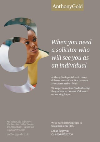 When you need
a solicitor who
will see you as
an individual
Anthony Gold specialises in many
different areas of law. Our partners
are experts in their fields.
We respect our clients’ individuality;
they value ours because it’s focused
on working for you.
We’ve been helping people in
Streatham since 1963.
Let us help you.
Call 020 8765 2700
Anthony Gold Solicitors
The Beehive Coffee Tavern
496 Streatham High Road
London SW16 3QB
anthonygold.co.uk
 