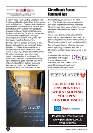 www.heartstreatham.co.uk36
Pestalance Pest Control
www.pestalance.co.uk
0208 6799215
CARING FOR THE
ENVIRONMENT
WHILST SOLVING
YOUR PEST
CONTROL ISSUES
It wasn’t many years ago that Streatham was
the fashionable place to be. Parents from areas
such as Dulwich and Clapham entertained their
children here. Now Streatham is back as a top
place to live, drink and eat, with great pubs,
restaurants, lovely independent shops, and
fab live music venues. Parents who remember
Streatham from bygone years are again
encouraging their children to buy their first
homes and raise their families here.
Buying a home in London is stressful at any
budget, as Londoners are continually being
pushed out of Central areas and forced to
move further out, and it's difficult to know
where to stop. My advice is stop in Streatham.
Streatham remains an area where many
young professionals and families can find
affordable homes with true community living,
open spaces and good transport. Few areas
of London boast three stations accessing
key areas of London, and short journey
times have helped put Streatham back on
the map for buyers working in the West
end / City. Proximity to central London has
also encouraged many investors to choose
Streatham over other areas which, in turn, has
led to yields out performing those in Central
London.
I leave you with this; I once asked a friend
what their key motivation was for moving. "A
park!" was yelled back at me. Well my friend, in
Streatham you certainly won't be disappointed!
Divine Property Search, offering a fresh way
to find a property in London. Alex lives in
Streatham, and has moved many buyers to the
area
If you would like any further
information on buying in
London, please contact
Alexander Vine on 07780607446 or
vinea@divinepropertysearch.com
www.divinepropertysearch.com
Streatham’s Second
Coming of Agewww.oneSToPoRGAnISeRS.Co.uK
07966 270325 / 033 30147053
SPonSoReD by
 