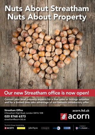Nuts About Streatham
Nuts About Property
Streatham Office
4 Streatham High Road, London SW16 1DB
020 8768 6373
streatham@acorn.ltd.uk
Contact your local property experts for a free sales or lettings valuation
and for a limited time take advantage of our fantastic introductory offer.
The Acorn Group, incorporating:
acorn.ltd.uk
A member of
Our new Streatham office is now open!
 