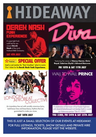 An incendiary live act with socially conscious lyrics,
bold brass lines and bass-heavy rhythms that are
guaranteed to make you move.
SAT 18TH JULY
LONDON
AFROBEAT
COLLECTIVE
Featuring the voices of Nancy Harms, Chris
Royal, Sabrina Chyld & Edward Baruwa.
FRI 10TH & SAT 11TH JULY
SAT 4TH JULY
A super-tight funk
outfit led by sax
wizard Derek
Nash of the Jools
Holland R&B Orchestra.
DEREK NASHFUNK
EXPERIENCE
SPECIAL OFFER
Email us and mention the “Heart Streatham” advert to receive
2-for-1 tickets for the Derek Nash Funk Experience.
WALLTOWALL:PRINCE
A celebration of the music of his Purple Highness –
with David McAlmont and Baby Sol on vocals
as Hideaway parties “like it’s 1999”!
THU 23RD, FRI 24TH & SAT 25TH JULY
THIS IS JUST A SMALL SELECTION OF OUR EVENTS AT HIDEAWAY.
FOR FULL LISTINGS, TICKETS, SHOW DETAILS AND PRIVATE HIRE
INFORMATION, PLEASE VISIT THE WEBSITE.
 