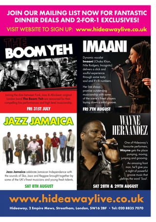 Joining the dots between Funk, Jazz & Afro-beat, original
London band The Boom Yeh are renowned for their
compelling live performances and high level musicianship.
BOOMYEH
SAT 8TH AUGUST
Jazz Jamaica celebrate Jamaican Independence with
the sounds of Ska, Jazz and Reggae brought together by
some of the UK’s finest musicians and young fresh talents.
JAZZ JAMAICAJAZZ JAMAICAJAZZ JAMAICAJAZZ JAMAICAJAZZ JAMAICAJAZZ JAMAICAJAZZ JAMAICAJAZZ JAMAICAJAZZ JAMAICAJAZZ JAMAICAJAZZ JAMAICAJAZZ JAMAICAJAZZ JAMAICAJAZZ JAMAICA
FRI 31ST JULY
IMAANI
FRI 7TH AUGUST
Dynamic vocalist
Imaani (Chaka Khan,
Nile Rodgers, Incognito)
delivers a slick and
soulful experience
through some tasty
soul and R'n'B numbers.
Her live shows
promise outstanding
musicianship with some
of the scene’s finest players
laying down a solid groove.
One of Hideaway’s
favourite performers,
Wayne gets the place
pumping, moving,
jumping and grooving.
An amazing front
man, he’ll give you
a night of powerful
groove music that
defines the word ‘Soul’.
SAT 28TH & 29TH AUGUST
WAYNE
HERNANDEZ
JOIN OUR MAILING LIST NOW FOR FANTASTIC
DINNER DEALS AND 2-FOR-1 EXCLUSIVES!
VISIT WEBSITE TO SIGN UP: www.hideawaylive.co.uk
www.hideawaylive.co.uk
Hideaway, 2 Empire Mews, Streatham, London, SW16 2BF • Tel: 020 8835 7070
 