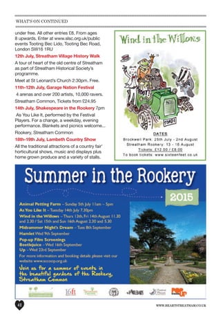 www.heartstreatham.co.uk42
under free. All other entries £8. From ages
8 upwards. Enter at www.slsc.org.uk/public
events Tooting Bec Lido, Tooting Bec Road,
London SW16 1RU
12th July, Streatham Village History Walk
A tour of heart of the old centre of Streatham
as part of Streatham Historical Society’s
programme.
Meet at St Leonard’s Church 2:30pm. Free.
11th-12th July, Garage Nation Festival
4 arenas and over 200 artists, 10,000 ravers.
Streatham Common, Tickets from £24.95
14th July, Shakespeare in the Rookery 7pm
As You Like It, performed by the Festival
Players. For a change, a weekday, evening
performance. Blankets and picnics welcome...
Rookery, Streatham Common
18th-19th July, Lambeth Country Show
All the traditional attractions of a country fair'
horticultural shows, music and displays plus
home grown produce and a variety of stalls.
What’s on continued
 