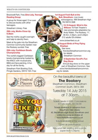 www.heartstreatham.co.uk 43
Brockwell Park. Free.22nd July, Teenage
Reading Group
A group for those aged 13 or over
to discuss books with other
teenagers.
Streatham Library. Free
29th July, Moths Close Up
9.30am
See the moths caught overnight
and help to identify them.
Meet at the gate into the Streatham
Common Community Garden near
the Rookery sundial. Free
25th July, Caribbean Bowls
Championship
The world’s biggest Caribbean
bowls championship hosted by
the KNCC with musical acts,
BBQ and face painting. A fun
day for all the family.
Streatham Park Bowling Club,
Pringle Gardens, SW16 1SH. Free
1st August Festi-Bull at the
Bull, Streatham. Live music
extravaganza. 498 Streatham High
Rd SW16 3QB
13-16 August, Wind in the
Willows 16 Feet Theatre's
new promenade adaptation by
Andy Walsh. The Rookery. 11.
30 Am. 2.30pm, and 5.30pm
£12 adults £8 children
www.sixteenfeet.co.uk
23 August Birds of Prey Flying
Displays
See www.
friendsofstreathamcommon.org
for details
Streatham Common
6 September Scruff's Fun
Dog Show
Annual dog show on the upper
part of Streatham Common. See
www.friendsofstreathamcommon.
org for details
What’s on continued
 
