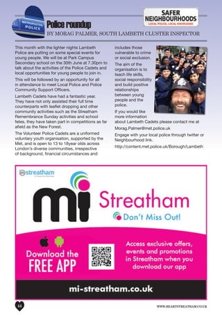www.heartstreatham.co.uk44
Policeroundup
by MoRAG PALMeR, SouTH LAMbeTH CLuSTeR InSPeCToR
This month with the lighter nights Lambeth
Police are putting on some special events for
young people. We will be at Park Campus
Secondary school on the 30th June at 7.30pm to
talk about the activities of the Police Cadets and
local opportunities for young people to join in.
This will be followed by an opportunity for all
in attendance to meet Local Police and Police
Community Support Officers.
Lambeth Cadets have had a fantastic year.
They have not only assisted their full time
counterparts with leaflet dropping and other
community activities such as the Streatham
Remembrance Sunday activities and school
fetes, they have taken part in competitions as far
afield as the New Forest.
The Volunteer Police Cadets are a uniformed
voluntary youth organisation, supported by the
Met, and is open to 13 to 18year olds across
London’s diverse communities, irrespective
of background, financial circumstances and
includes those
vulnerable to crime
or social exclusion.
The aim of the
organisation is to
teach life skills,
social responsibility
and build positive
relationships
between young
people and the
police.
If you would like
more information
about Lambeth Cadets please contact me at
Morag.Palmer@met.police.uk
Engage with your local police through twitter or
Neighbourhood link.
http://content.met.police.uk/Borough/Lambeth
 