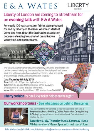 Liberty of London are coming to Streatham for
an evening talk with E & A Wates
Date: Thursday 9th July 2015.
Time: 7.00pm for 7.30pm start, light refreshments.
Tickets: £5.00 (plus postage) in advance from E & A Wates.
Small quantity of tickets available on the door.
Venue: Mitcham Lane Baptist Church, 230 Mitcham Lane SW16 6NT
Libertycushionfor one lucky ticket holder on the night!
You are invited into our workshop to view the traditional craft skills of
Reupholstery,French Polishing,Cabinet Restoration,Caning,Rushing
& Gilding together with examples of finished work. Free admission, tours
start on the hour.
Saturday 4 July, Thursday 9 July, Saturday 11 July
All days are from 10am - 2pm, with last tour at 1pm
Our workshop tours - See what goes on behind the scenes
82-84 Mitcham Lane SW16 6NR t: 020 8769 2205 e: sales@eawates.com eawates.com Limited Free Parking
For nearly 100 years amazing fabrics were produced
for and by Liberty on the River Wandle in Merton!
Come and hear about the fascinating association
between a leading luxury retail brand known
worldwide, and our local area.
The talk will also highlight the relaunch of Liberty Art Fabrics and describe the
creative process in designing the latest collection. On display will be the new
fabric and wallpaper collections, upholstery in Liberty fabric and plenty
of local heritage photos, artefacts and stories to savour!
 
