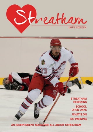 ISSUE SIXTEEN
AN INDEPENDENT MAGAZINE ALL ABOUT STREATHAM
STREATHAM
REDSKINS
SCHOOL
OPEN DAYS
WHAT'S ON
NO PARKING
 