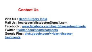 Contact Us
Visit Us : Heart Surgery India
Mail Us : heartspecialistdoctor@gmail.com
Facebook : www.facebook.com/heartdiseasetreatments
Twitter : twitter.com/hearttreatments
Google Plus: plus.google.com/+Heart-disease-
treatments
 