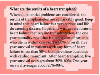 What are the results of a heart transplant? When all potential problems are considered, the results of transplantation are remarkably good. Keep in mind that heart failure is a very serious and life-threatening disease. In patients with severe forms of heart failure that require transplantation, the one year mortality rate (that is the percent of patients who die in within one year) is 80%. Overall, five year survival in patients with any form of heart failure is less than 50%. Compare these outcomes with cardiac transplant. After heart transplant, five year survival averages about 50%-60%. One year survival averages about 85%-90%. 
