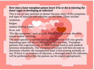 How does a heart transplant patient know if he or she is rejecting the donor organ or developing an infection? This is not an easy question to answer because many of the symptoms and signs of rejection and infection are the same. These include: weakness, fatigue,  malaise (feeling lousy), fever, and  "Flu-like symptoms", such as chills, headaches, dizziness, diarrhea, nausea and/or vomiting.  The more specific symptoms and signs of infection will vary greatly depending upon the site of infection within the body. Transplant patients who experience any of these findings need to seek medical attention immediately .  The transplant physician will then do tests to determine whether the transplanted heart is functioning normally or not. If there is no evidence of rejection, a thorough search for infection will be performed so that the patient can be treated appropriately. . 