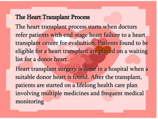 The Heart Transplant Process  The heart transplant process starts when doctors refer patients with end-stage heart failure to a heart transplant center for evaluation. Patients found to be eligible for a heart transplant are placed on a waiting list for a donor heart.  Heart transplant surgery is done in a hospital when a suitable donor heart is found. After the transplant, patients are started on a lifelong health care plan involving multiple medicines and frequent medical monitoring 