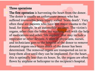 Three operations The first operation  is harvesting the heart from the donor. The donor is usually an unfortunate person who has suffered irreversible brain injury, called "brain death". Very often these are patients who have had major trauma to the head, for example, in an automobile accident. The victim's organs, other than the brain, are working well with the help of medications and other "life support" that may include a respirator or other devices. A team of physicians, nurses, and technicians goes to the hospital of the donor to remove donated organs once brain death of the donor has been determined. The removed organs are transported on ice to keep them alive until they can be implanted. For the heart, this is optimally less than six hours. So, the organs are often flown by airplane or helicopter to the recipient's hospital.  