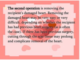 The second operation  is removing the recipient's damaged heart. Removing the damaged heart may be very easy or very difficult, depending on whether the recipient has had previous heart surgery (as is often the case). If there has been previous surgery, cutting through the scar tissue may prolong and complicate removal of the heart.  