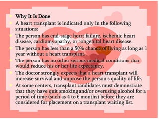 Why It Is Done A heart transplant is indicated only in the following situations: The person has end-stage heart failure, ischemic heart disease, cardiomyopathy, or congenital heart disease.  The person has less than a 50% chance of living as long as 1 year without a heart transplant.  The person has no other serious medical conditions that would reduce his or her life expectancy.  The doctor strongly expects that a heart transplant will increase survival and improve the person's quality of life. At some centers, transplant candidates must demonstrate that they have quit smoking and/or overusing alcohol for a period of time (such as 4 to 6 months) before they are considered for placement on a transplant waiting list. 