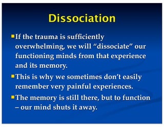 Dissociation
If the trauma is sufﬁciently
overwhelming, we will “dissociate” our
functioning minds from that experience
and its memory.
This is why we sometimes don’t easily
remember very painful experiences.
The memory is still there, but to function
– our mind shuts it away.
 