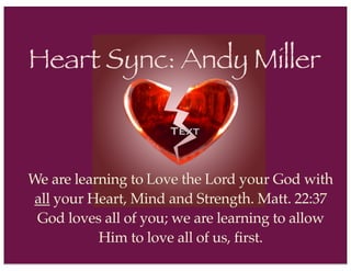 Text
Heart Sync: Andy Miller
We are learning to Love the Lord your God with
all your Heart, Mind and Strength. Matt. 22:37
God loves all of you; we are learning to allow
Him to love all of us, first.
 