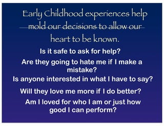 Early Childhood experiences help
mold our decisions to allow our
heart to be known.
Is it safe to ask for help?
Are they going to hate me if I make a
mistake?
Is anyone interested in what I have to say?
Will they love me more if I do better?
Am I loved for who I am or just how
good I can perform?
 
