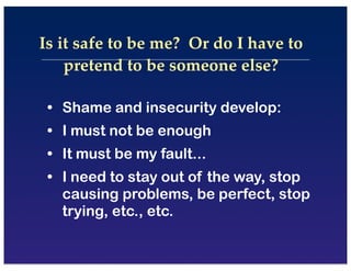• Shame and insecurity develop:
• I must not be enough
• It must be my fault...
• I need to stay out of the way, stop
causing problems, be perfect, stop
trying, etc., etc.
Is it safe to be me? Or do I have to
pretend to be someone else?
 