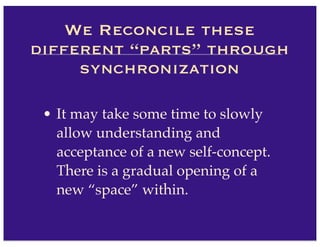 • It may take some time to slowly
allow understanding and
acceptance of a new self-concept.
There is a gradual opening of a
new “space” within.
We Reconcile these
different “parts” through
synchronization
 