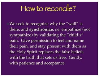 How to reconcile?
We seek to recognize why the “wall” is
there, and synchronize, i.e. empathize (not
sympathize) by validating the “child’s”
pain. Give permission to feel and name
their pain, and stay present with them as
the Holy Spirit replaces the false beliefs
with the truth that sets us free. Gently,
with patience and acceptance.
 