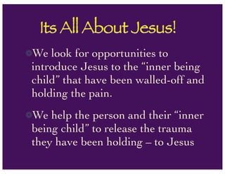 Its All About Jesus!
We look for opportunities to
introduce Jesus to the “inner being
child” that have been walled-off and
holding the pain.
We help the person and their “inner
being child” to release the trauma
they have been holding – to Jesus
 
