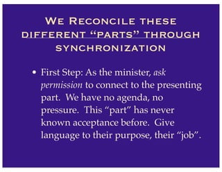 • First Step: As the minister, ask
permission to connect to the presenting
part. We have no agenda, no
pressure. This “part” has never
known acceptance before. Give
language to their purpose, their “job”.
We Reconcile these
different “parts” through
synchronization
 