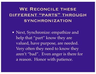 • Next, Synchronize: empathize and
help that “part” know they are
valued, have purpose, are needed.
Very often they need to know they
aren’t “bad”. Even anger is there for
a reason. Honor with patience.
We Reconcile these
different “parts” through
synchronization
 