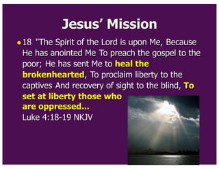 Jesus’ Mission
•18 "The Spirit of the Lord is upon Me, Because
He has anointed Me To preach the gospel to the
poor; He has sent Me to heal the
brokenhearted, To proclaim liberty to the
captives And recovery of sight to the blind, To
set at liberty those who
are oppressed...
Luke 4:18-19 NKJV
 