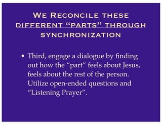 • Third, engage a dialogue by ﬁnding
out how the “part” feels about Jesus,
feels about the rest of the person.
Utilize open-ended questions and
“Listening Prayer”.
We Reconcile these
different “parts” through
synchronization
 