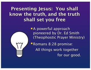 Presenting Jesus: You shall
know the truth, and the truth
shall set you free
 A powerful approach
pioneered by Dr. Ed Smith
(Theophostic Prayer Ministry)
 Romans 8:28 promise:
All things work together
for our good.
 