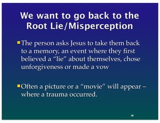 37
We want to go back to the
Root Lie/Misperception
The person asks Jesus to take them back
to a memory, an event where they ﬁrst
believed a “lie” about themselves, chose
unforgiveness or made a vow
Often a picture or a “movie” will appear –
where a trauma occurred.
86
 