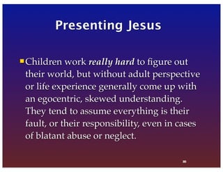 38
Presenting Jesus
Children work really hard to ﬁgure out
their world, but without adult perspective
or life experience generally come up with
an egocentric, skewed understanding.
They tend to assume everything is their
fault, or their responsibility, even in cases
of blatant abuse or neglect.
80
 