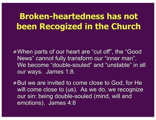 Broken-heartedness has not
been Recogized in the Church
When parts of our heart are “cut off”, the “Good
News” cannot fully transform our “inner man”.
We become “double-souled” and “unstable” in all
our ways. James 1:8.
But we are invited to come close to God, for He
will come close to (us). As we do, we recognize
our sin: being double-souled (mind, will and
emotions). James 4:8
 