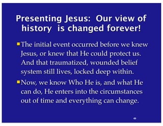 42
Presenting Jesus: Our view of
history is changed forever!
The initial event occurred before we knew
Jesus, or knew that He could protect us.
And that traumatized, wounded belief
system still lives, locked deep within.
Now, we know Who He is, and what He
can do, He enters into the circumstances
out of time and everything can change.
84
 