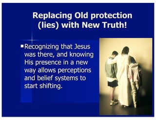 Replacing Old protection
(lies) with New Truth!
Recognizing that Jesus
was there, and knowing
His presence in a new
way allows perceptions
and belief systems to
start shifting.
 