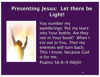 44
Presenting Jesus: Let there be
Light!
 You number my
wanderings; Put my tears
into Your bottle; Are they
not in Your book?  When I
cry out to You, Then my
enemies will turn back;
This I know, because God
is for me.
Psalms 56:8-9 (NKJV)
85
 