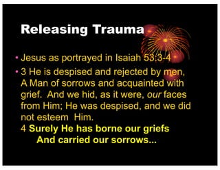 Releasing Trauma
• Jesus as portrayed in Isaiah 53:3-4
• 3 He is despised and rejected by men,
A Man of sorrows and acquainted with
grief. And we hid, as it were, our faces
from Him; He was despised, and we did
not esteem Him.
4 Surely He has borne our griefs
And carried our sorrows...
 