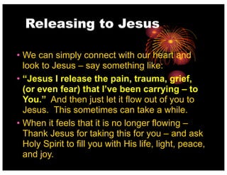 Releasing to Jesus
• We can simply connect with our heart and
look to Jesus – say something like:
• “Jesus I release the pain, trauma, grief,
(or even fear) that I’ve been carrying – to
You.” And then just let it flow out of you to
Jesus. This sometimes can take a while.
• When it feels that it is no longer flowing –
Thank Jesus for taking this for you – and ask
Holy Spirit to fill you with His life, light, peace,
and joy.
 
